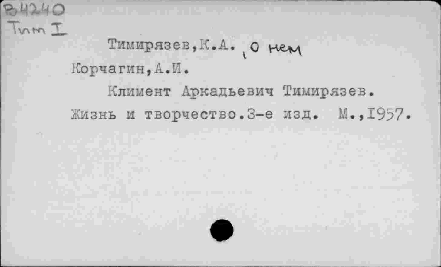 ﻿^цхчо
Тимирязев,К.А.	и-елц
Корчагин,А.И.
Климент Аркадьевич Тимирязев.
Жизнь и творчество.3-е изд. М.,1957«